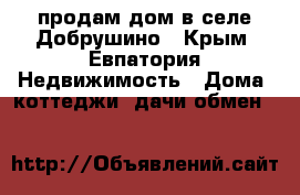 продам дом в селе Добрушино - Крым, Евпатория Недвижимость » Дома, коттеджи, дачи обмен   